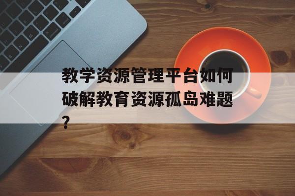 教学资源管理平台如何破解教育资源孤岛难题？-第1张图片-