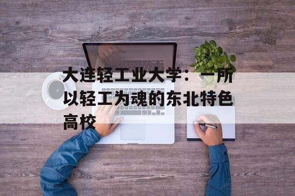 大连轻工业大学：一所以轻工为魂的东北特色高校-第1张图片-