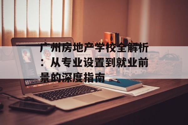 广州房地产学校全解析：从专业设置到就业前景的深度指南-第1张图片-