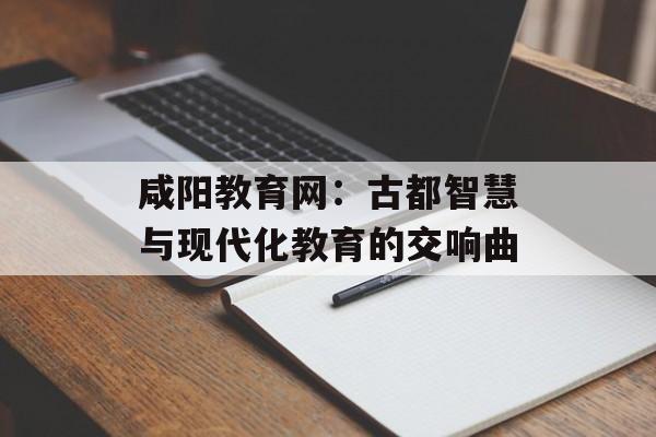 咸阳教育网：古都智慧与现代化教育的交响曲-第1张图片-