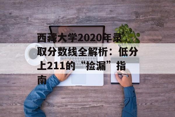 西藏大学2020年录取分数线全解析：低分上211的“捡漏”指南-第1张图片-