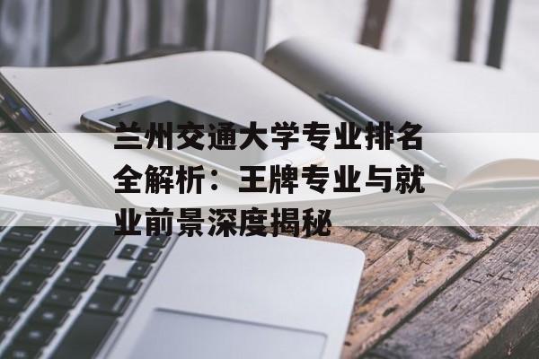 兰州交通大学专业排名全解析：王牌专业与就业前景深度揭秘-第1张图片-