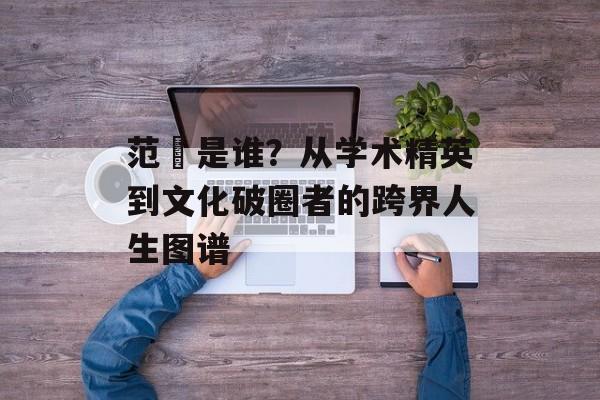 范溦是谁？从学术精英到文化破圈者的跨界人生图谱-第1张图片-