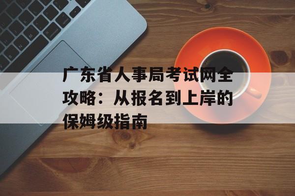 广东省人事局考试网全攻略：从报名到上岸的保姆级指南-第1张图片-