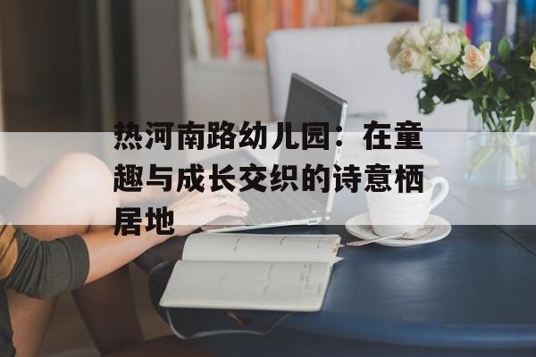 热河南路幼儿园：在童趣与成长交织的诗意栖居地-第1张图片-