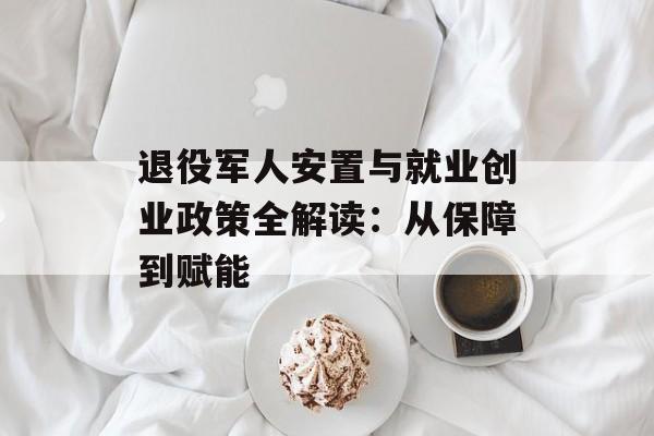 退役军人安置与就业创业政策全解读：从保障到赋能-第1张图片-
