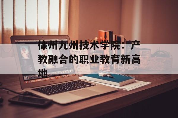 徐州九州技术学院：产教融合的职业教育新高地-第1张图片-