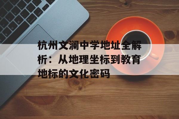 杭州文澜中学地址全解析：从地理坐标到教育地标的文化密码-第1张图片-