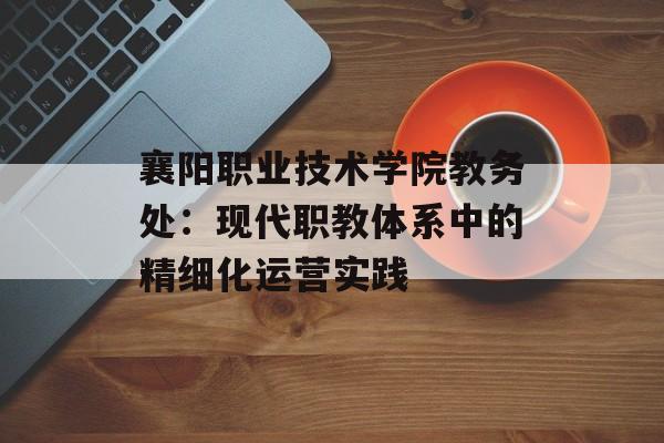 襄阳职业技术学院教务处：现代职教体系中的精细化运营实践-第1张图片-