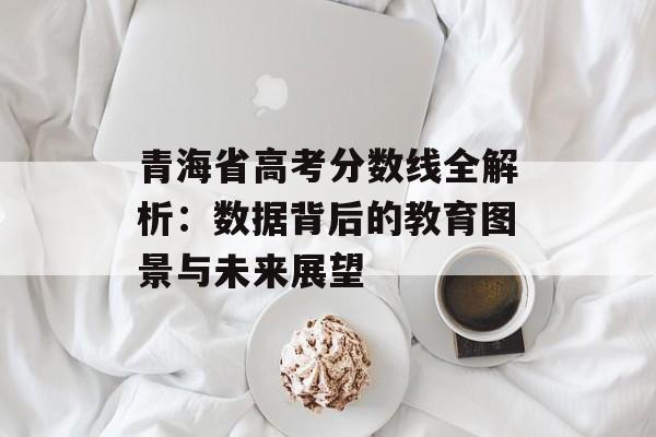 青海省高考分数线全解析：数据背后的教育图景与未来展望-第1张图片-