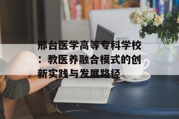 邢台医学高等专科学校：教医养融合模式的创新实践与发展路径-第1张图片-