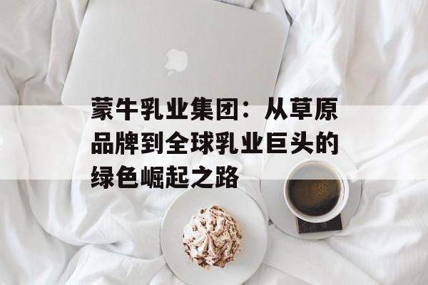 蒙牛乳业集团：从草原品牌到全球乳业巨头的绿色崛起之路-第1张图片-