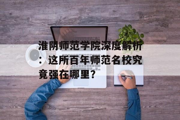 淮阴师范学院深度解析：这所百年师范名校究竟强在哪里？-第1张图片-