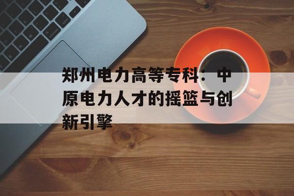 郑州电力高等专科：中原电力人才的摇篮与创新引擎-第1张图片-