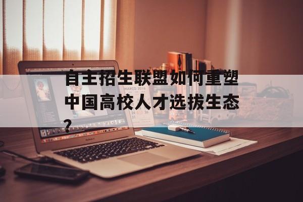 自主招生联盟如何重塑中国高校人才选拔生态？-第1张图片-
