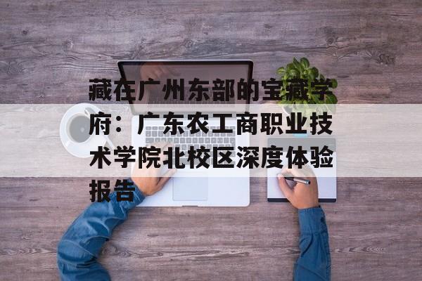 藏在广州东部的宝藏学府：广东农工商职业技术学院北校区深度体验报告-第1张图片-