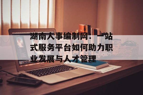湖南人事编制网：一站式服务平台如何助力职业发展与人才管理-第1张图片-