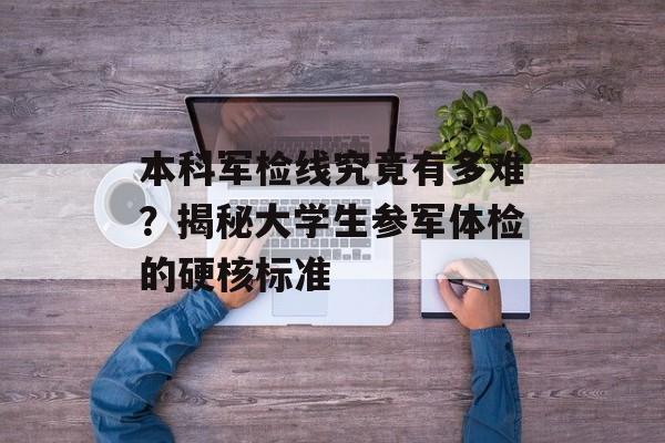 本科军检线究竟有多难？揭秘大学生参军体检的硬核标准-第1张图片-