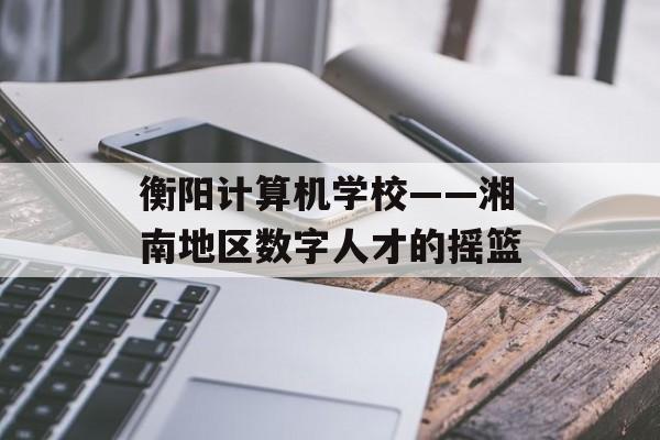 衡阳计算机学校——湘南地区数字人才的摇篮-第1张图片-