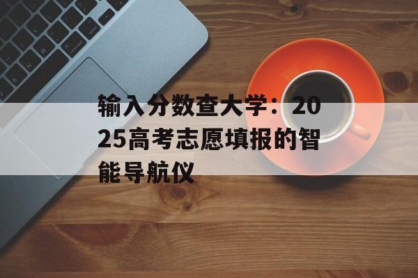 输入分数查大学：2025高考志愿填报的智能导航仪-第1张图片-