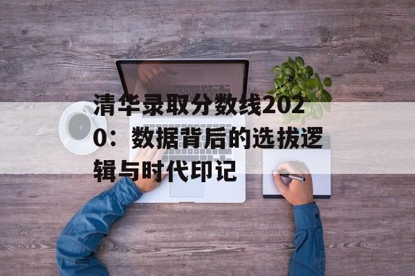 清华录取分数线2020：数据背后的选拔逻辑与时代印记-第1张图片-