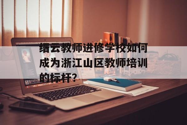 缙云教师进修学校如何成为浙江山区教师培训的标杆？-第1张图片-