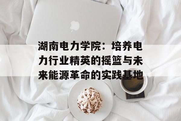 湖南电力学院：培养电力行业精英的摇篮与未来能源革命的实践基地-第1张图片-