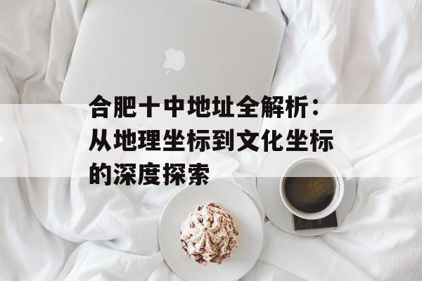 合肥十中地址全解析：从地理坐标到文化坐标的深度探索-第1张图片-