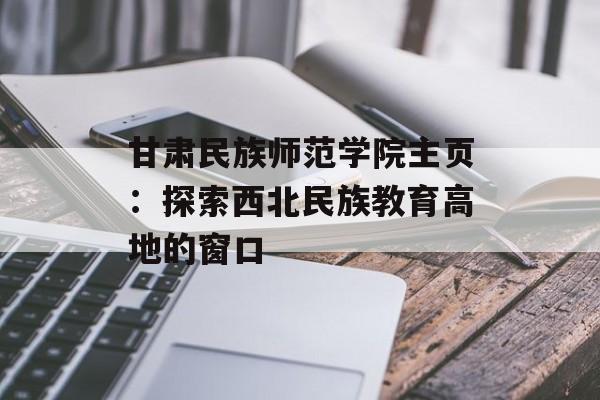 甘肃民族师范学院主页：探索西北民族教育高地的窗口-第1张图片-