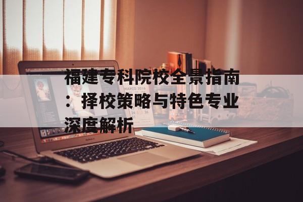 福建专科院校全景指南：择校策略与特色专业深度解析-第1张图片-
