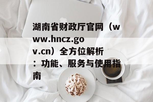 湖南省财政厅官网（www.hncz.gov.cn）全方位解析：功能、服务与使用指南-第1张图片-