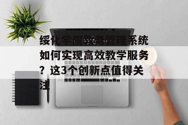 绥化学院教务管理系统如何实现高效教学服务？这3个创新点值得关注-第1张图片-