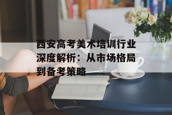 西安高考美术培训行业深度解析：从市场格局到备考策略-第1张图片-