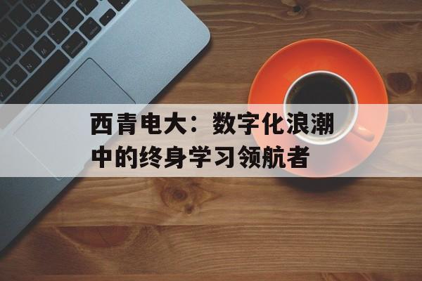 西青电大：数字化浪潮中的终身学习领航者-第1张图片-