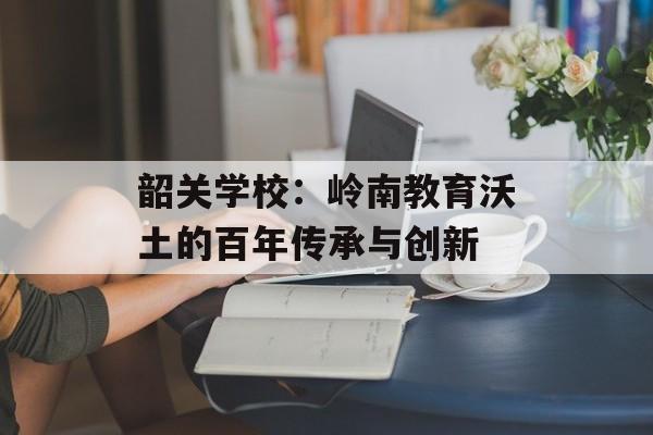 韶关学校：岭南教育沃土的百年传承与创新-第1张图片-