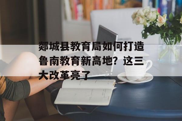 郯城县教育局如何打造鲁南教育新高地？这三大改革亮了-第1张图片-