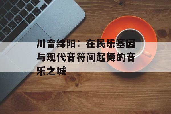 川音绵阳：在民乐基因与现代音符间起舞的音乐之城-第1张图片-