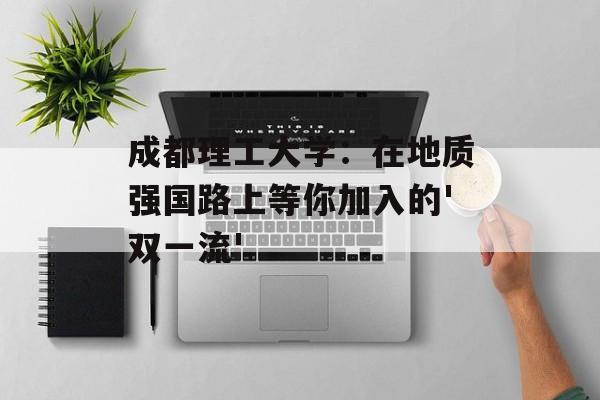成都理工大学：在地质强国路上等你加入的'双一流'-第1张图片-