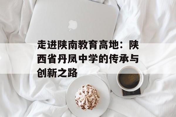 走进陕南教育高地：陕西省丹凤中学的传承与创新之路-第1张图片-