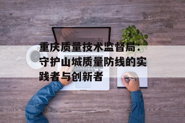 重庆质量技术监督局：守护山城质量防线的实践者与创新者-第1张图片-