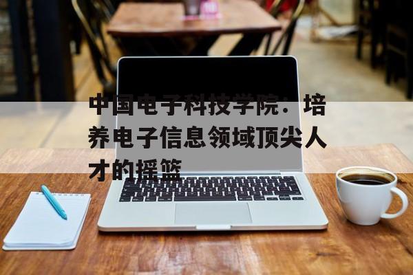 中国电子科技学院：培养电子信息领域顶尖人才的摇篮-第1张图片-