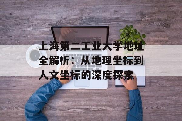 上海第二工业大学地址全解析：从地理坐标到人文坐标的深度探索-第1张图片-