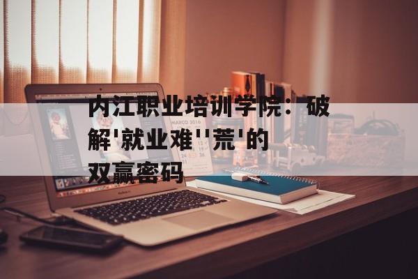内江职业培训学院：破解'就业难''荒'的双赢密码-第1张图片-