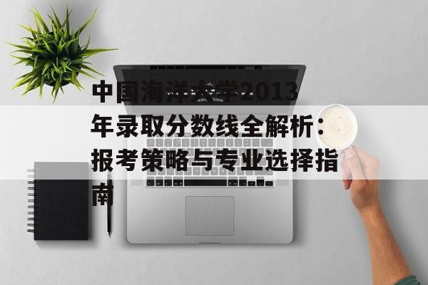 中国海洋大学2013年录取分数线全解析：报考策略与专业选择指南-第1张图片-