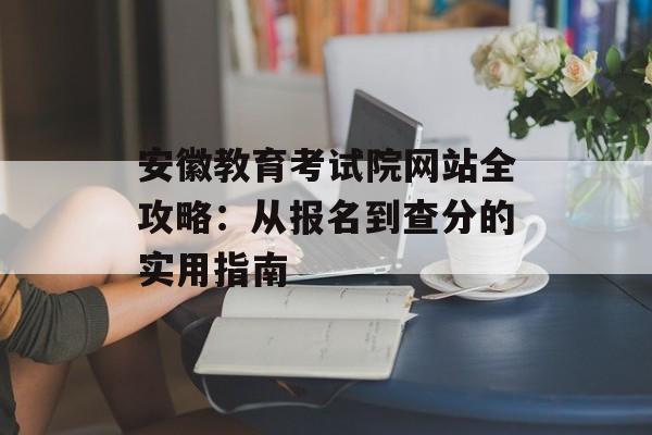 安徽教育考试院网站全攻略：从报名到查分的实用指南-第1张图片-
