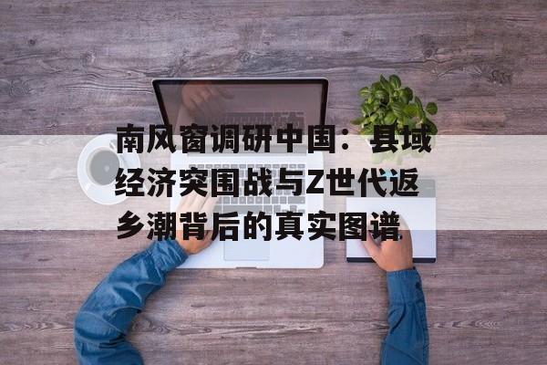 南风窗调研中国：县域经济突围战与Z世代返乡潮背后的真实图谱-第1张图片-