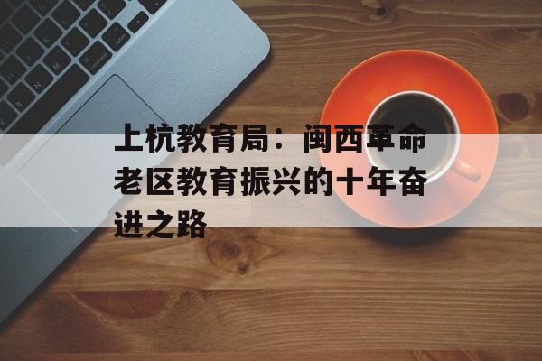 上杭教育局：闽西革命老区教育振兴的十年奋进之路-第1张图片-