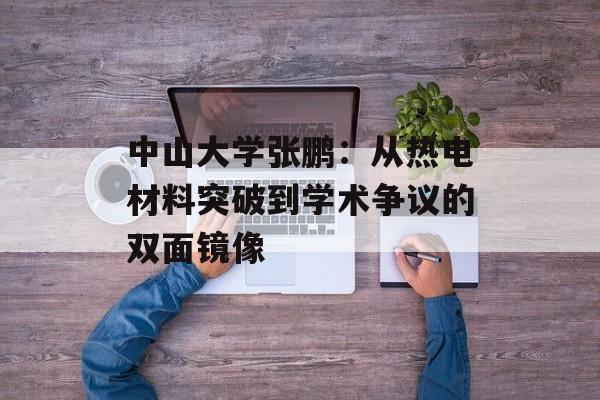 中山大学张鹏：从热电材料突破到学术争议的双面镜像-第1张图片-