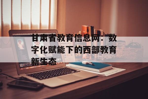 甘肃省教育信息网：数字化赋能下的西部教育新生态-第1张图片-