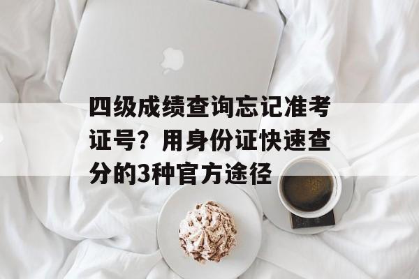 四级成绩查询忘记准考证号？用身份证快速查分的3种官方途径-第1张图片-